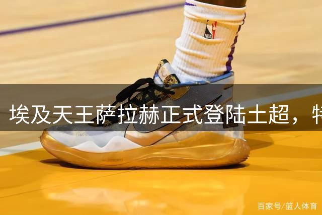 埃及天王萨拉赫正式登陆土超，特拉布宗体育迎来新王