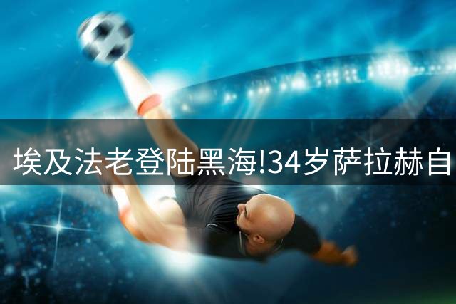 埃及法老登陆黑海!34岁萨拉赫自由身加盟特拉布宗,球迷挤爆机场