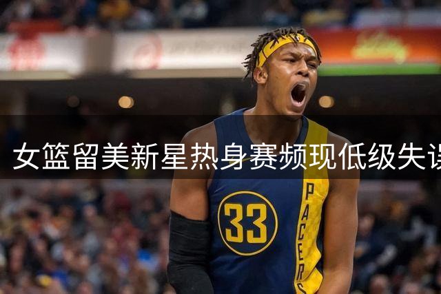 女篮留美新星热身赛频现低级失误 海归光环难掩适应症结