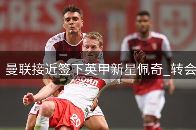 曼联接近签下英甲新星佩奇 转会谈判进入最后阶段